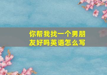 你帮我找一个男朋友好吗英语怎么写