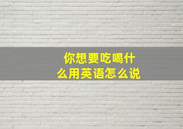 你想要吃喝什么用英语怎么说