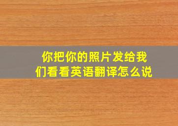 你把你的照片发给我们看看英语翻译怎么说