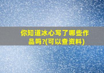 你知道冰心写了哪些作品吗?(可以查资料)