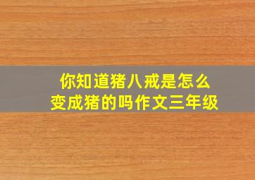 你知道猪八戒是怎么变成猪的吗作文三年级