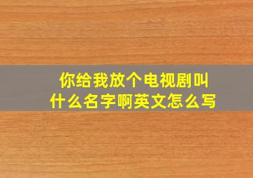 你给我放个电视剧叫什么名字啊英文怎么写