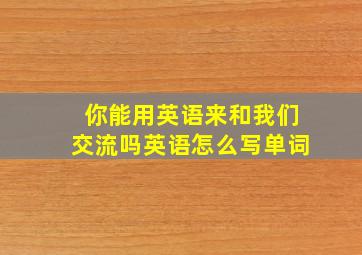 你能用英语来和我们交流吗英语怎么写单词