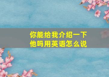 你能给我介绍一下他吗用英语怎么说