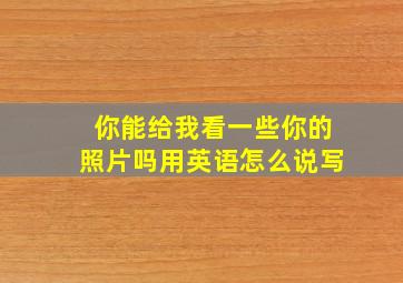 你能给我看一些你的照片吗用英语怎么说写