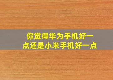 你觉得华为手机好一点还是小米手机好一点