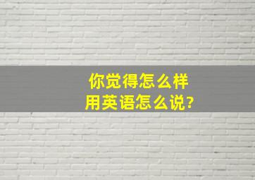 你觉得怎么样用英语怎么说?