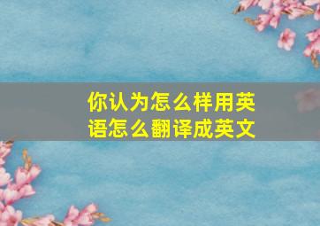 你认为怎么样用英语怎么翻译成英文