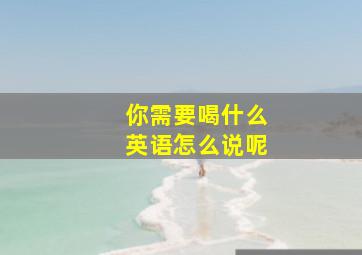 你需要喝什么英语怎么说呢