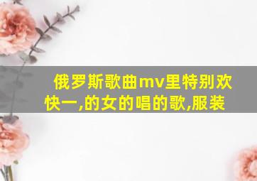 俄罗斯歌曲mv里特别欢快一,的女的唱的歌,服装