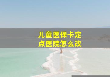 儿童医保卡定点医院怎么改