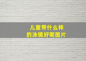 儿童带什么样的泳镜好呢图片