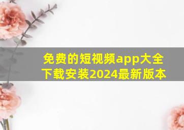 免费的短视频app大全下载安装2024最新版本