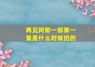 再见阿郎一部第一集是什么时候拍的