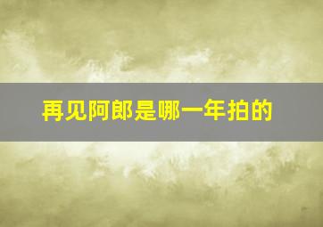 再见阿郎是哪一年拍的