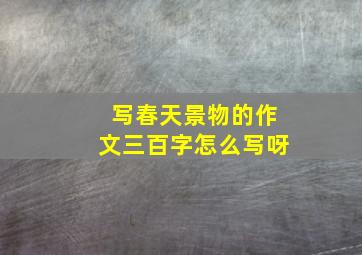 写春天景物的作文三百字怎么写呀