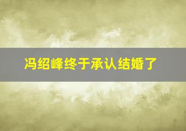 冯绍峰终于承认结婚了