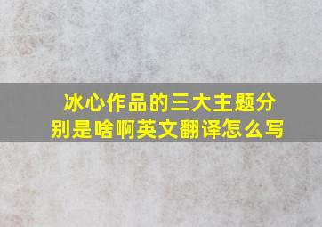 冰心作品的三大主题分别是啥啊英文翻译怎么写