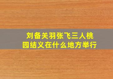 刘备关羽张飞三人桃园结义在什么地方举行