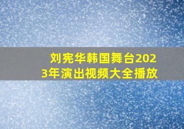 刘宪华韩国舞台2023年演出视频大全播放