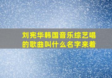 刘宪华韩国音乐综艺唱的歌曲叫什么名字来着