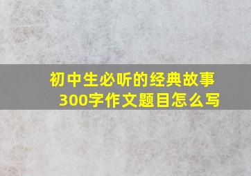 初中生必听的经典故事300字作文题目怎么写