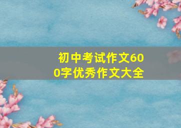 初中考试作文600字优秀作文大全