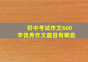 初中考试作文600字优秀作文题目有哪些