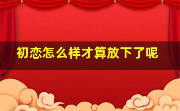 初恋怎么样才算放下了呢