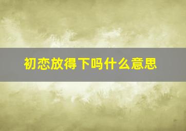 初恋放得下吗什么意思