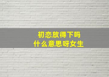 初恋放得下吗什么意思呀女生