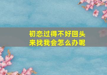 初恋过得不好回头来找我会怎么办呢