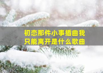 初恋那件小事插曲我只能离开是什么歌曲