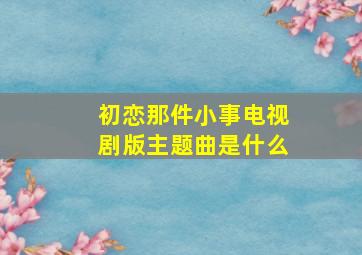 初恋那件小事电视剧版主题曲是什么