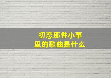 初恋那件小事里的歌曲是什么