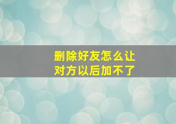 删除好友怎么让对方以后加不了