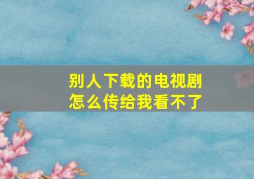 别人下载的电视剧怎么传给我看不了