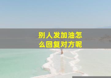 别人发加油怎么回复对方呢