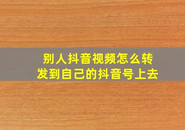 别人抖音视频怎么转发到自己的抖音号上去