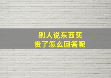 别人说东西买贵了怎么回答呢