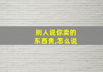 别人说你卖的东西贵,怎么说