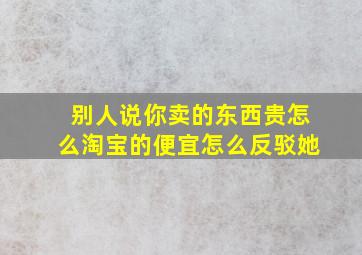 别人说你卖的东西贵怎么淘宝的便宜怎么反驳她