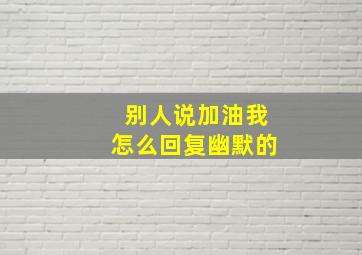 别人说加油我怎么回复幽默的