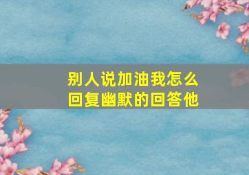 别人说加油我怎么回复幽默的回答他