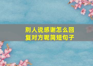 别人说感谢怎么回复对方呢简短句子