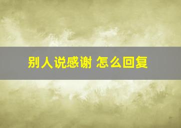 别人说感谢 怎么回复