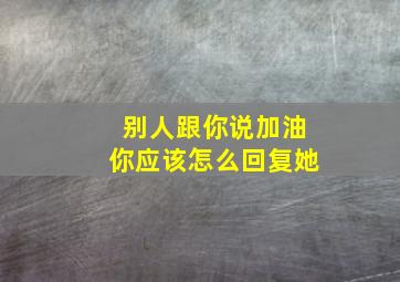 别人跟你说加油你应该怎么回复她