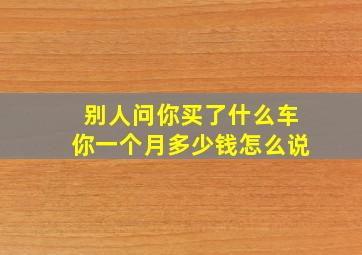 别人问你买了什么车你一个月多少钱怎么说