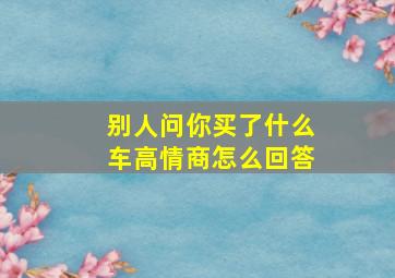 别人问你买了什么车高情商怎么回答