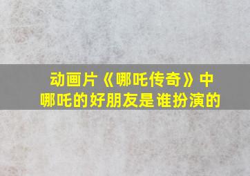 动画片《哪吒传奇》中哪吒的好朋友是谁扮演的